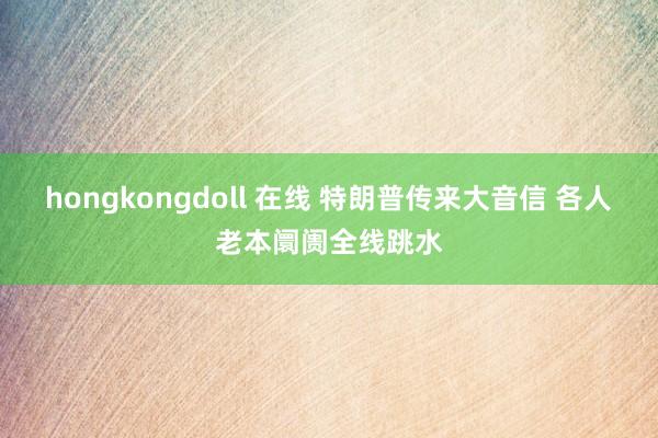 hongkongdoll 在线 特朗普传来大音信 各人老本阛阓全线跳水