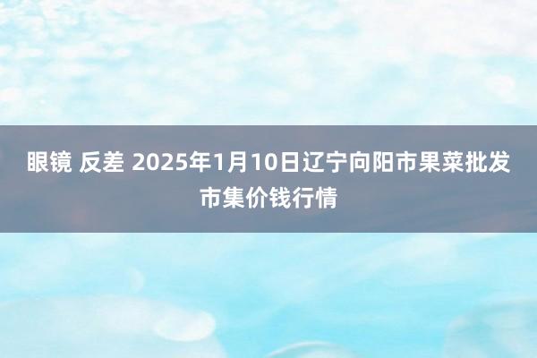 眼镜 反差 2025年1月10日辽宁向阳市果菜批发市集价钱行情