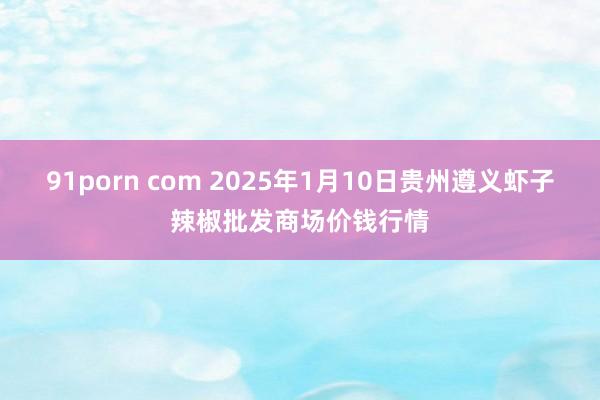 91porn com 2025年1月10日贵州遵义虾子辣椒批发商场价钱行情