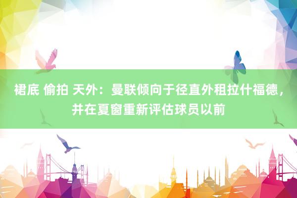 裙底 偷拍 天外：曼联倾向于径直外租拉什福德，并在夏窗重新评估球员以前