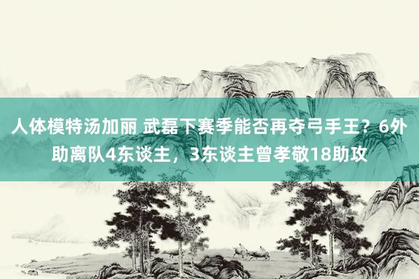 人体模特汤加丽 武磊下赛季能否再夺弓手王？6外助离队4东谈主，3东谈主曾孝敬18助攻