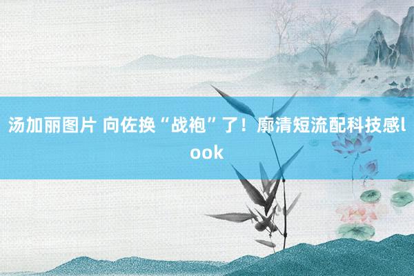 汤加丽图片 向佐换“战袍”了！廓清短流配科技感look