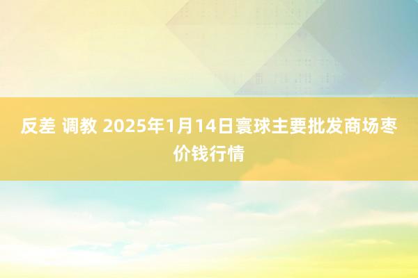 反差 调教 2025年1月14日寰球主要批发商场枣价钱行情