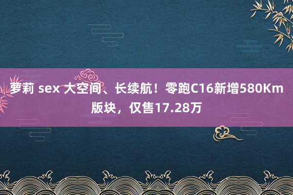 萝莉 sex 大空间、长续航！零跑C16新增580Km版块，仅售17.28万