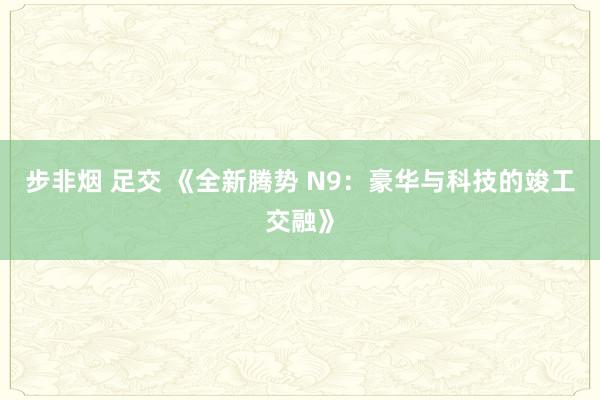 步非烟 足交 《全新腾势 N9：豪华与科技的竣工交融》