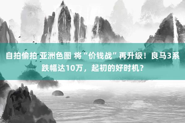 自拍偷拍 亚洲色图 将“价钱战”再升级！良马3系跌幅达10万，起初的好时机？