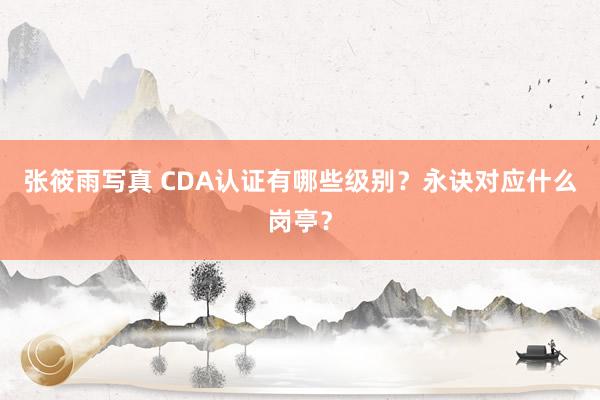 张筱雨写真 CDA认证有哪些级别？永诀对应什么岗亭？