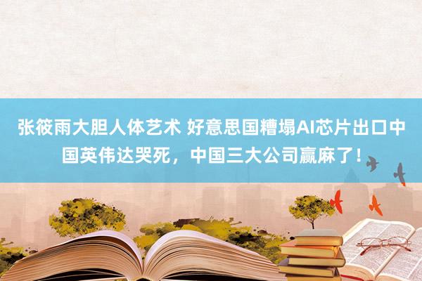 张筱雨大胆人体艺术 好意思国糟塌AI芯片出口中国英伟达哭死，中国三大公司赢麻了！