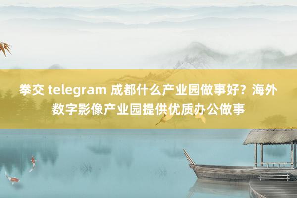 拳交 telegram 成都什么产业园做事好？海外数字影像产业园提供优质办公做事