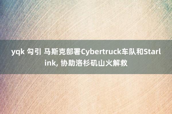 yqk 勾引 马斯克部署Cybertruck车队和Starlink， 协助洛杉矶山火解救