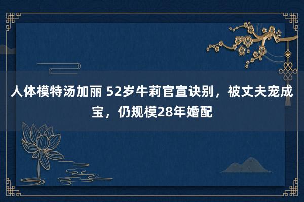 人体模特汤加丽 52岁牛莉官宣诀别，被丈夫宠成宝，仍规模28年婚配