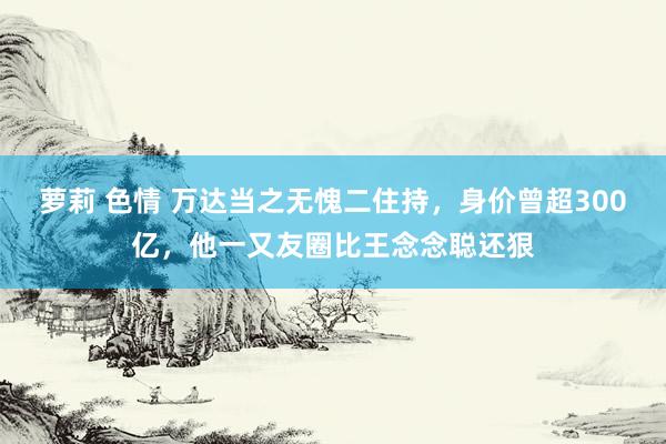 萝莉 色情 万达当之无愧二住持，身价曾超300亿，他一又友圈比王念念聪还狠