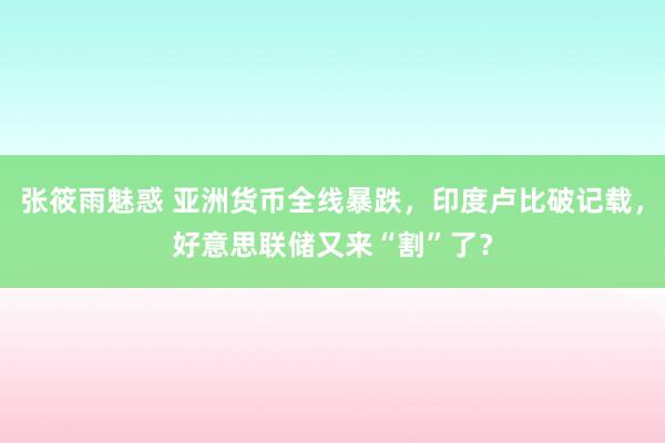 张筱雨魅惑 亚洲货币全线暴跌，印度卢比破记载，好意思联储又来“割”了？