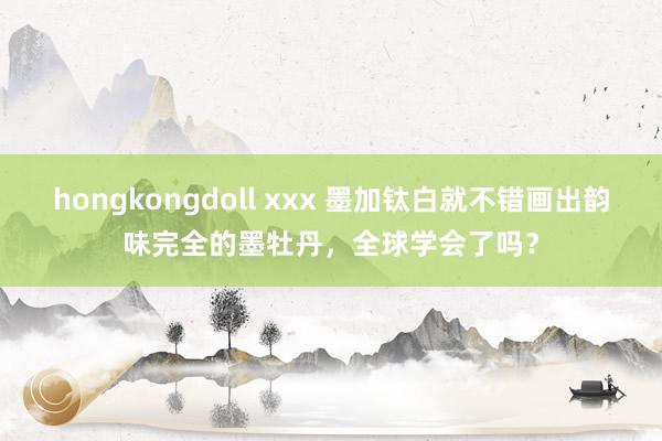 hongkongdoll xxx 墨加钛白就不错画出韵味完全的墨牡丹，全球学会了吗？