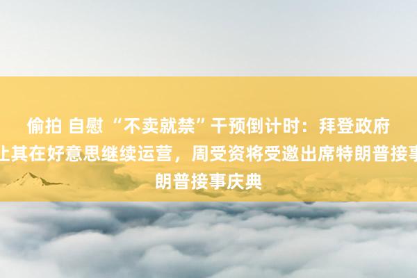 偷拍 自慰 “不卖就禁”干预倒计时：拜登政府考虑让其在好意思继续运营，周受资将受邀出席特朗普接事庆典