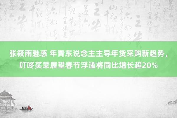 张筱雨魅惑 年青东说念主主导年货采购新趋势，叮咚买菜展望春节浮滥将同比增长超20%