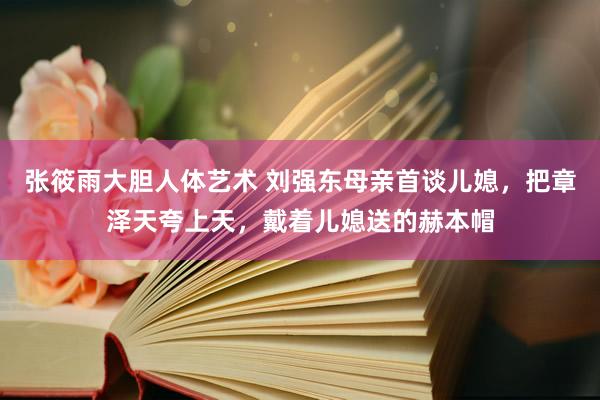 张筱雨大胆人体艺术 刘强东母亲首谈儿媳，把章泽天夸上天，戴着儿媳送的赫本帽