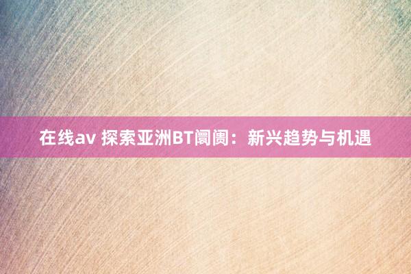 在线av 探索亚洲BT阛阓：新兴趋势与机遇