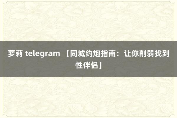 萝莉 telegram 【同城约炮指南：让你削弱找到性伴侣】