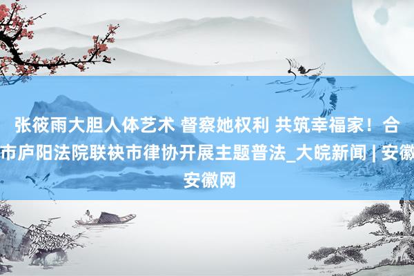 张筱雨大胆人体艺术 ﻿督察她权利 共筑幸福家！合肥市庐阳法院联袂市律协开展主题普法_大皖新闻 | 安徽网