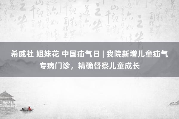 希威社 姐妹花 中国疝气日 | 我院新增儿童疝气专病门诊，精确督察儿童成长