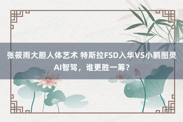 张筱雨大胆人体艺术 特斯拉FSD入华VS小鹏图灵AI智驾，谁更胜一筹？