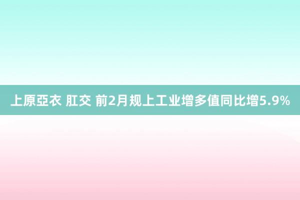 上原亞衣 肛交 前2月规上工业增多值同比增5.9%