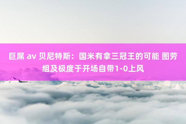 巨屌 av 贝尼特斯：国米有拿三冠王的可能 图劳组及极度于开场自带1-0上风