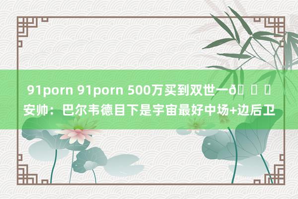 91porn 91porn 500万买到双世一😁安帅：巴尔韦德目下是宇宙最好中场+边后卫