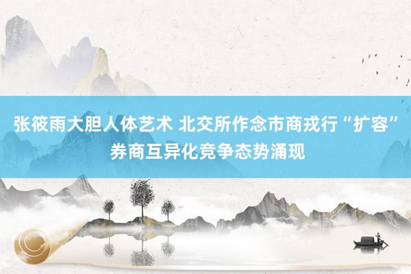 张筱雨大胆人体艺术 北交所作念市商戎行“扩容” 券商互异化竞争态势涌现