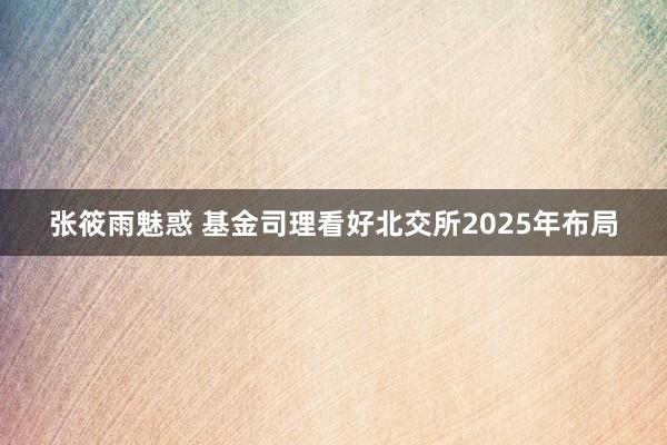 张筱雨魅惑 基金司理看好北交所2025年布局