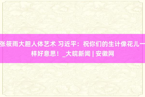 张筱雨大胆人体艺术 习近平：祝你们的生计像花儿一样好意思！_大皖新闻 | 安徽网