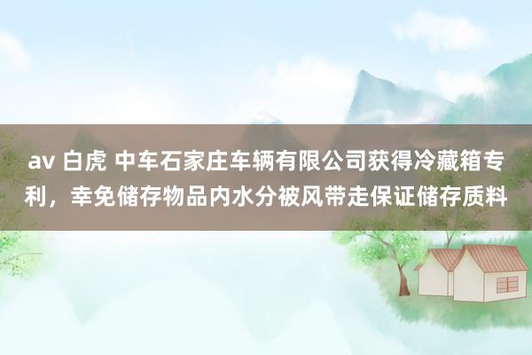 av 白虎 中车石家庄车辆有限公司获得冷藏箱专利，幸免储存物品内水分被风带走保证储存质料